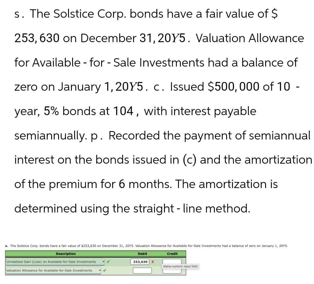 s. The Solstice Corp. bonds have a fair value of $
253,630 on December 31, 2015. Valuation Allowance
for Available-for-Sale Investments had a balance of
zero on January 1, 2015. c. Issued $500,000 of 10 -
year, 5% bonds at 104, with interest payable
semiannually. p. Recorded the payment of semiannual
interest on the bonds issued in (c) and the amortization
of the premium for 6 months. The amortization is
determined using the straight-line method.
s. The Solstice Corp. bonds have a fair value of $253,630 on December 31, 20Y5. Valuation Allowance for Available-for-Sale Investments had a balance of zero on January 1, 2015.
Description
Unrealized Gain (Loss) on Available-for-Sale Investments
Valuation Allowance for Available-for-Sale Investments
Debit
Credit
253,630
×
Alpha-numeric input field