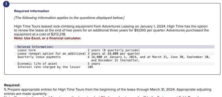 Required information
[The following information applies to the questions displayed below.]
High Time Tours leased rock-climbing equipment from Adventures Leasing on January 1, 2024. High Time has the option
to renew the lease at the end of two years for an additional three years for $9,000 per quarter. Adventures purchased the
equipment at a cost of $212,218.
Note: Use Excel, or a financial calculator.
Related Information:
Lease term
2 years (8 quarterly periods)
Lease renewal option for an additional 3 years at $9,000 per quarter
Quarterly lease payments
Economic life of asset
$ 16,000 at January 1, 2024, and at March 31, June 30, September 30,
and December 31 thereafter.
5 years
Interest rate charged by the lessor
10%
Required:
1. Prepare appropriate entries for High Time Tours from the beginning of the lease through March 31, 2024. Appropriate adjusting
entries are made quarterly.