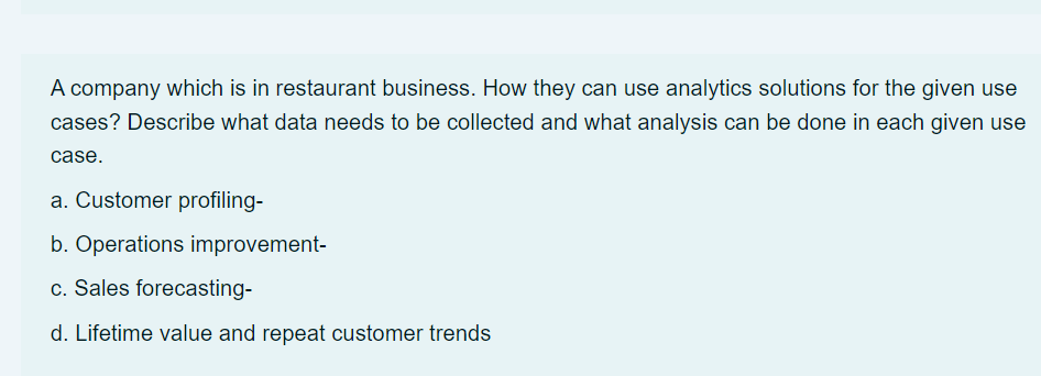 A company which is in restaurant business. How they can use analytics solutions for the given use
cases? Describe what data needs to be collected and what analysis can be done in each given use
case.
a. Customer profiling-
b. Operations improvement-
c. Sales forecasting-
d. Lifetime value and repeat customer trends
