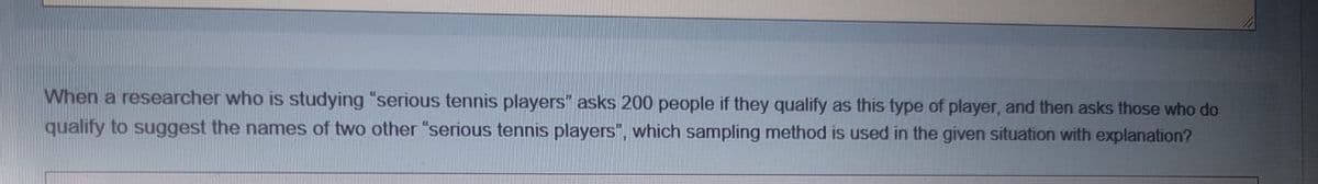 When a researcher who is studying "serious tennis players" asks 200 people if they qualify as this type of player, and then asks those who do
qualify to suggest the names of two other "serious tennis players", which sampling method is used in the given situation with explanation?
