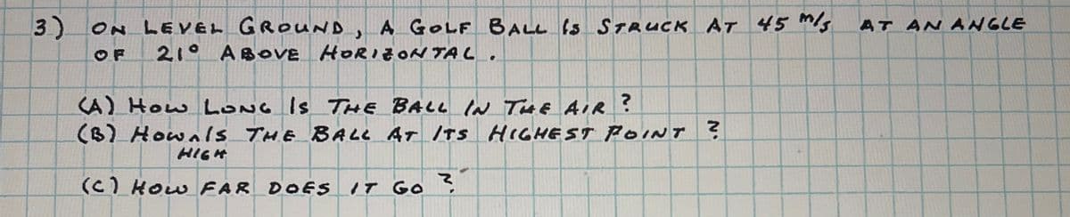 3)
ON LEVEL GROUND, A GOLF BALL IS STRUCK AT 45 m/s
OF 21° ABOVE HORIZONTAL.
AT AN ANGLE
(A) How LONG IS THE BALL IN THE AIR ?
(B) Hownls THE BALL AT ITS HIGHEST POINT?
HIGH
(C) How FAR DOES IT GO ?