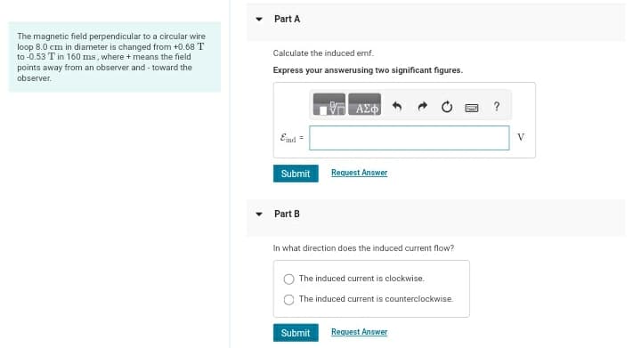 The magnetic field perpendicular to a circular wire
loop 8.0 cm in diameter is changed from +0.68 T
to -0.53 T in 160 ms, where + means the field
points away from an observer and toward the
observer.
Part A
Calculate the induced emf.
Express your answerusing two significant figures.
ΜΕ ΑΣΦ
Eind
Submit
Request Answer
Part B
In what direction does the induced current flow?
The induced current is clockwise.
The induced current is counterclockwise.
Submit
Request Answer
?
V