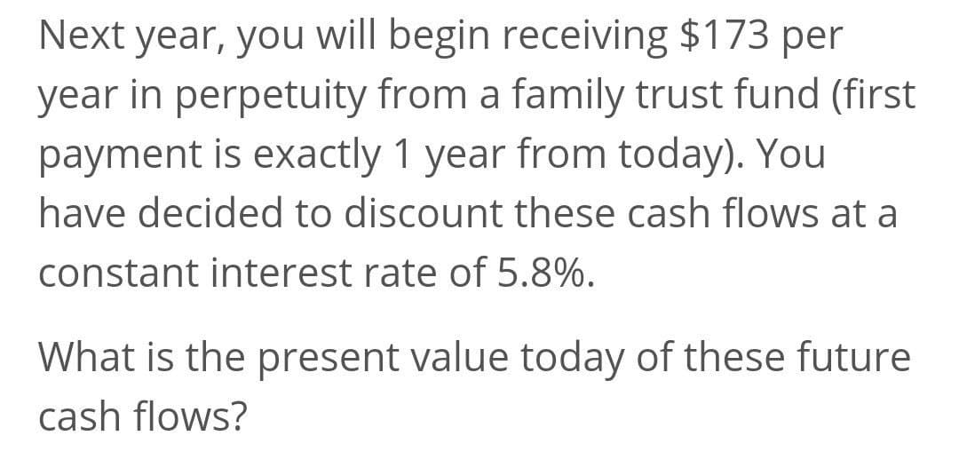 Next year, you will begin receiving $173 per
year in perpetuity from a family trust fund (first
payment is exactly 1 year from today). You
have decided to discount these cash flows at a
constant interest rate of 5.8%.
What is the present value today of these future
cash flows?
