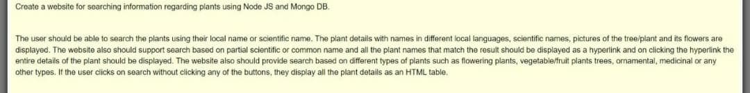 Create a website for searching information regarding plants using Node JS and Mongo DB.
The user should be able to search the plants using their local name or scientific name. The plant details with names in different local languages, scientific names, pictures of the tree/plant and its flowers are
displayed. The website also should support search based on partial scientific or common name and all the plant names that match the result should be displayed as a hyperlink and on clicking the hyperlink the
entire details of the plant should be displayed. The website also should provide search based on different types of plants such as flowering plants, vegetable/fruit plants trees, ornamental, medicinal or any
other types. If the user clicks on search without clicking any of the buttons, they display all the plant details as an HTML table.

