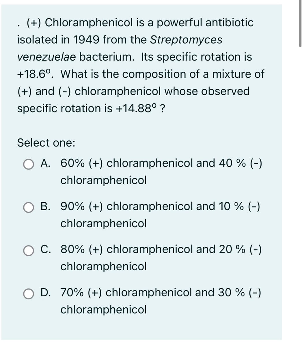 . (+) Chloramphenicol is a powerful antibiotic
isolated in 1949 from the Streptomyces
venezuelae bacterium. Its specific rotation is
+18.6°. What is the composition of a mixture of
(+) and (-) chloramphenicol whose observed
specific rotation is +14.88⁰ ?
Select one:
O A. 60% (+) chloramphenicol and 40 % (-)
chloramphenicol
B. 90% (+) chloramphenicol and 10 % (-)
chloramphenicol
O C. 80% (+) chloramphenicol and 20 % (-)
chloramphenicol
D. 70% (+) chloramphenicol and 30 % (-)
chloramphenicol
