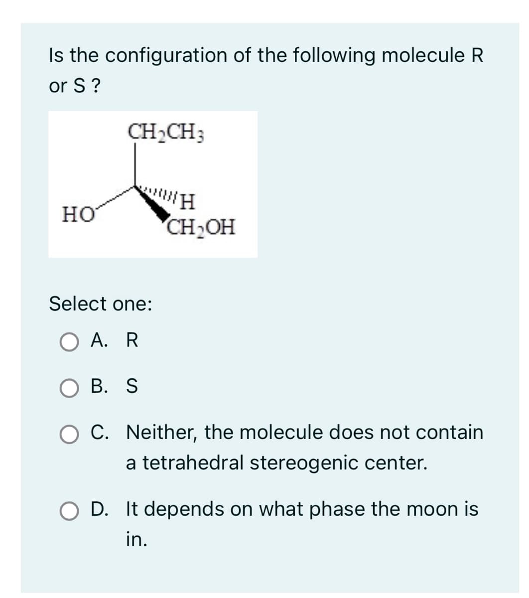 Is the configuration of the following molecule R
or S?
HO
CH₂CH3
H
CH₂OH
Select one:
O A. R
OB. S
C. Neither, the molecule does not contain
a tetrahedral stereogenic center.
OD. It depends on what phase the moon is
in.