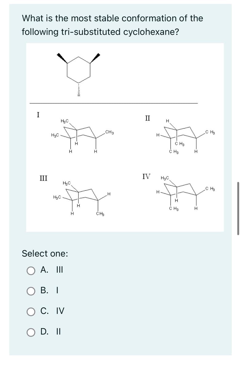 What is the most stable conformation of the
following tri-substituted
cyclohexane?
४
I
III
H3C
C
HBC
Select one:
A. III
B. I
C. IV
O D. II
C
H
H
H
CH3
CH3
H
II
IV
H
H
H
H3C
CH3
CH3
H
CH3
न
H
H
CH3
C H