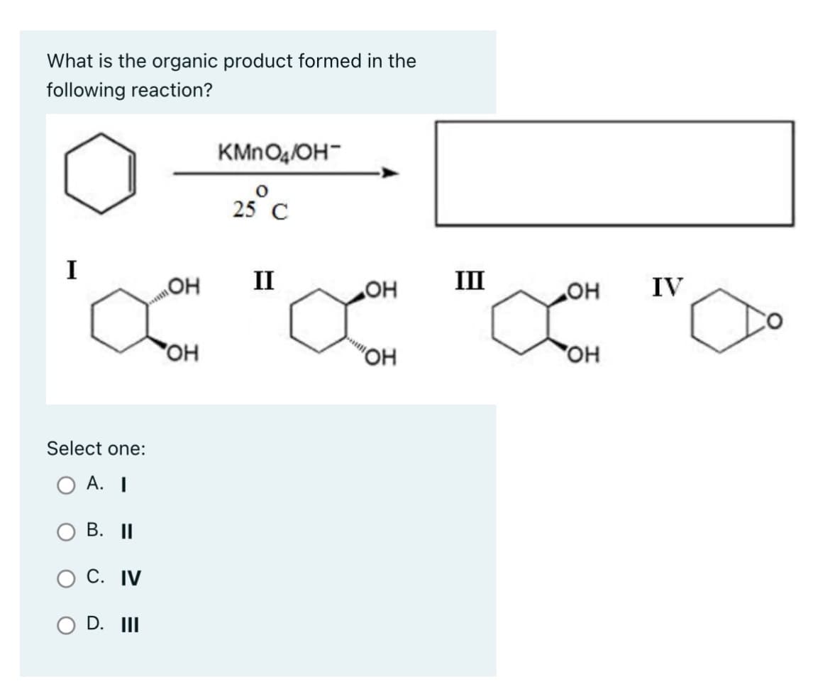 What is the organic product formed in the
following reaction?
I
Select one:
A. I
B. II
C. IV
O D. III
m
ОН
ОН
KMnO4/OH-
25°C
II
OH
"ОН
III
ОН
ОН
IV