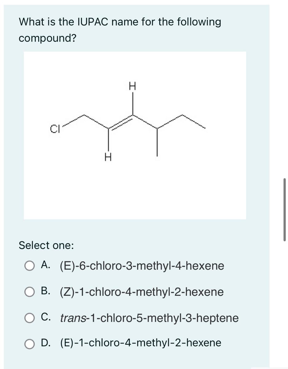 What is the IUPAC name for the following
compound?
CI
-I
H
H
Select one:
O A. (E)-6-chloro-3-methyl-4-hexene
B.
(Z)-1-chloro-4-methyl-2-hexene
O C. trans-1-chloro-5-methyl-3-heptene
D.
(E)-1-chloro-4-methyl-2-hexene