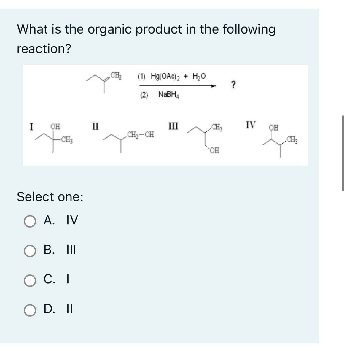 What is the organic product in the following
reaction?
I OH II
Fo
-CH3
Select one:
O A. IV
O B. III
O C. I
O D. II
CH₂ (1) Hg(OAc)2 + H₂O
(2) NaBH₁
CH₂-OH
III
CH3
OH
?
IV OH
CH3