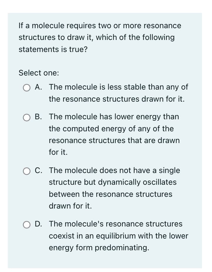 If a molecule requires two or more resonance
structures to draw it, which of the following
statements is true?
Select one:
O A. The molecule is less stable than any of
the resonance structures drawn for it.
B. The molecule has lower energy than
the computed energy of any of the
resonance structures that are drawn
for it.
O C. The molecule does not have a single
structure but dynamically oscillates
between the resonance structures
drawn for it.
O D. The molecule's resonance structures
coexist in an equilibrium with the lower
energy form predominating.