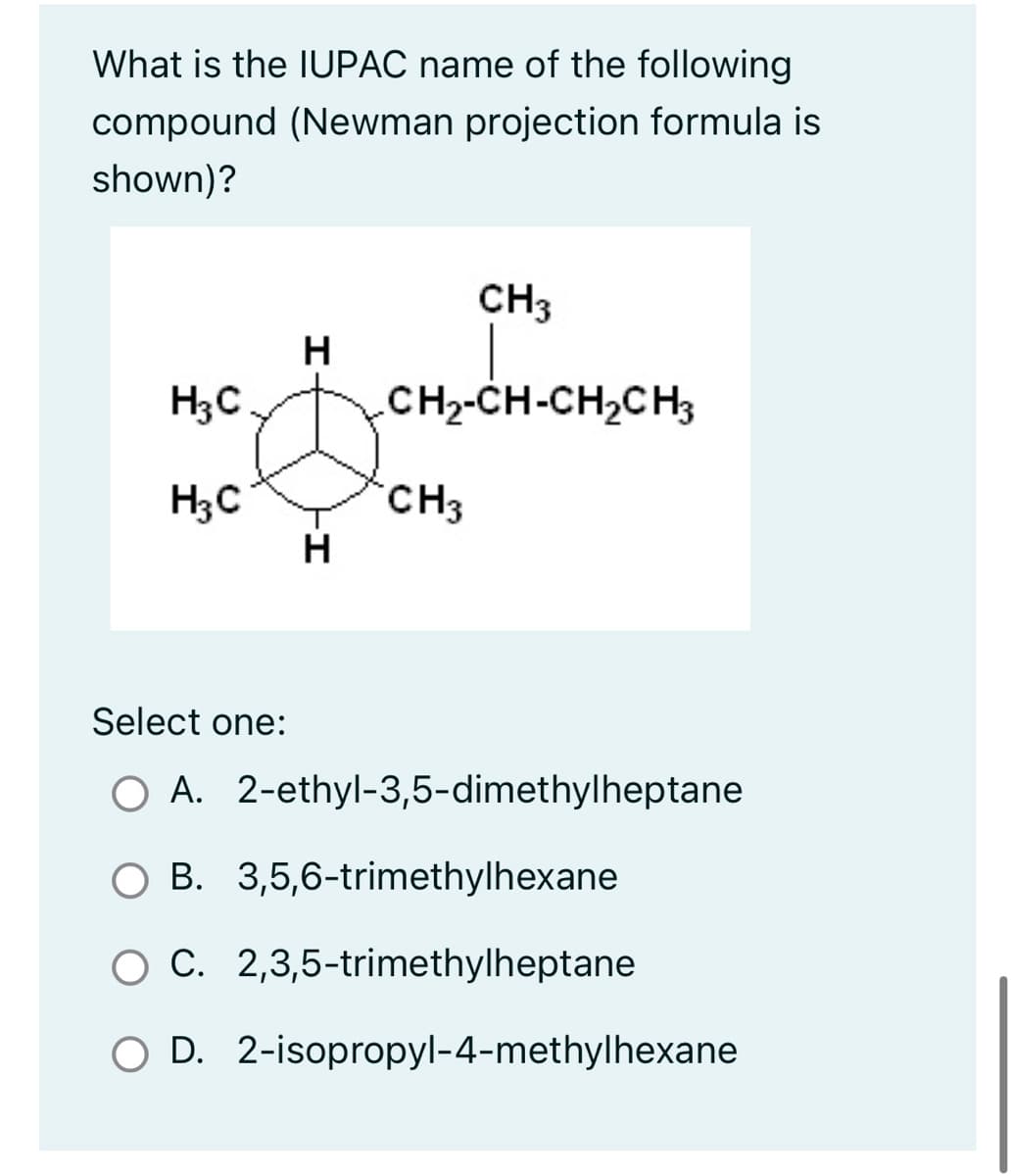 What is the IUPAC name of the following
compound (Newman projection formula is
shown)?
H₂C
H3C
H
H
CH3
CH2-CH-CH,CH
CH3
Select one:
O A. 2-ethyl-3,5-dimethylheptane
B. 3,5,6-trimethylhexane
O C. 2,3,5-trimethylheptane
O D. 2-isopropyl-4-methylhexane