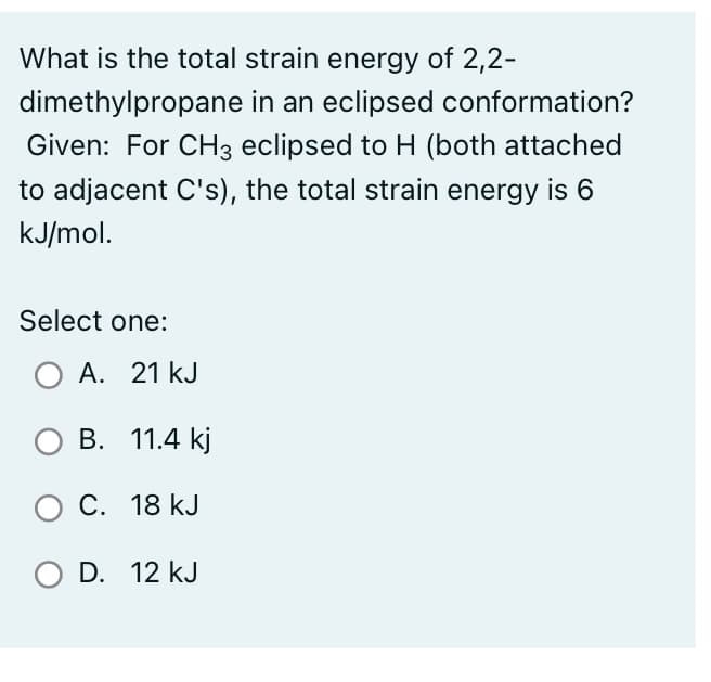 What is the total strain energy of 2,2-
dimethylpropane in an eclipsed conformation?
Given: For CH3 eclipsed to H (both attached
to adjacent C's), the total strain energy is 6
kJ/mol.
Select one:
O A. 21 KJ
O B. 11.4 kj
O C. 18 kJ
O D. 12 kJ