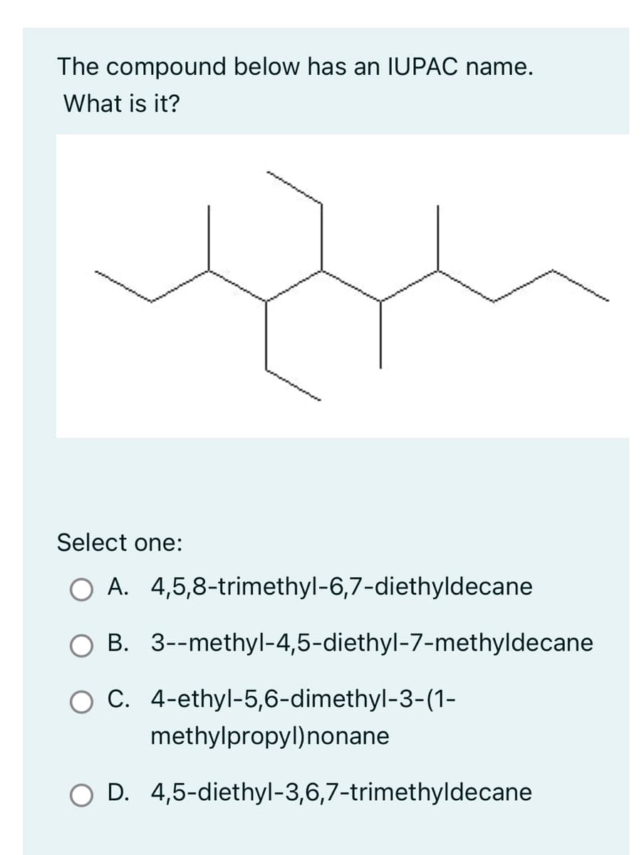 The compound below has an IUPAC name.
What is it?
Select one:
○ A. 4,5,8-trimethyl-6,7-diethyldecane
B. 3--methyl-4,5-diethyl-7-methyldecane
O C.
4-ethyl-5,6-dimethyl-3-(1-
methylpropyl) nonane
O D. 4,5-diethyl-3,6,7-trimethyldecane
