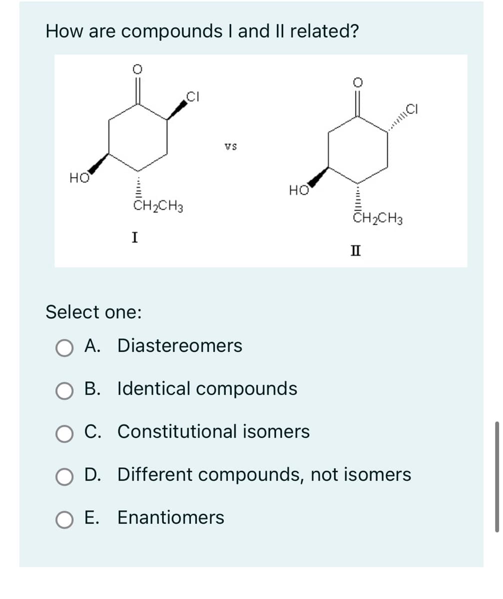 How are compounds I and II related?
HO
CH₂CH3
I
VS
Select one:
O A. Diastereomers
HO
Enantiomers
|||||
...HO
CH₂CH3
II
B. Identical compounds
C. Constitutional isomers
O D. Different compounds, not isomers
E.