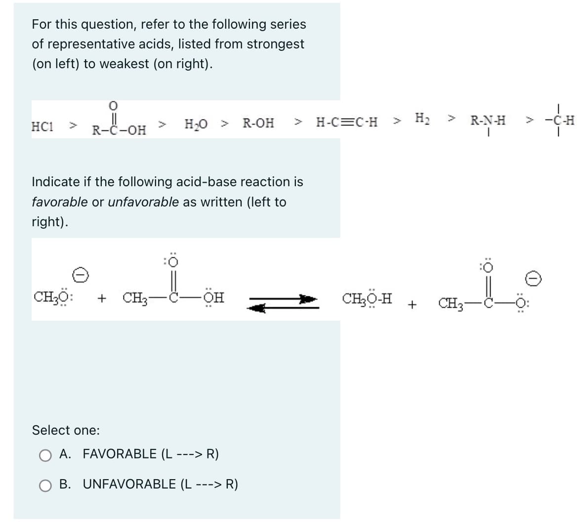 For this question, refer to the following series
of representative acids, listed from strongest
(on left) to weakest (on right).
HC1
0
R-C-OH
CHO:
Indicate if the following acid-base reaction is
favorable or unfavorable as written (left to
right).
+
Select one:
H₂O >
CH3
-ÖH
R-OH
A. FAVORABLE (L ---> R)
B. UNFAVORABLE (L-
---> R)
H-C=C-H
> H₂ >
CHO-H
+
R-N-H
> -C-H
is
CH3-