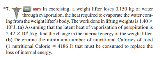 | ssm In exercising, a weight lifter loses 0.150 kg of water
*7.
through evaporation, the heat required to evaporate the water com-
ing from the weight lifter's body. The work done in lifting weights is 1.40 x
10° J. (a) Assuming that the latent heat of vaporization of perspiration is
2.42 X 10° J/kg, find the change in the internal energy of the weight lifter.
(b) Determine the minimum number of nutritional Calories of food
(1 nutritional Calorie = 4186 J) that must be consumed to replace the
loss of internal energy.
