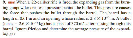 9. ssm When a .22-caliber rifle is fired, the expanding gas from the burn-
ing gunpowder creates a pressure behind the bullet. This pressure causes
the force that pushes the bullet through the barrel. The barrel has a
length of 0.61 m and an opening whose radius is 2.8 × 10-³ m. A bullet
(mass = 2.6 X 10-³ kg) has a speed of 370 m/s after passing through this
barrel. Ignore friction and determine the average pressure of the expand-
ing gas.
