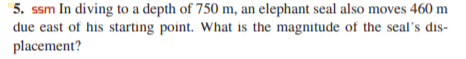 5. ssm In diving to a depth of 750 m, an elephant seal also moves 460 m
due east of his starting point. What is the magnitude of the seal's dis-
placement?
