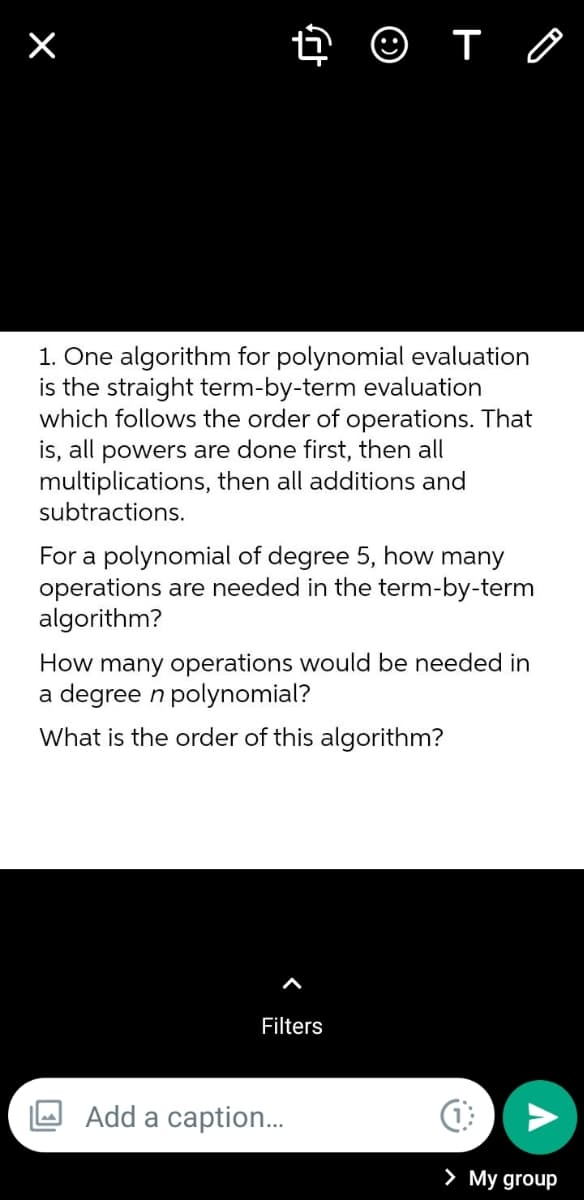 ➜ ☺ T
1. One algorithm for polynomial evaluation
is the straight term-by-term evaluation
which follows the order of operations. That
is, all powers are done first, then all
multiplications, then all additions and
subtractions.
For a polynomial of degree 5, how many
operations are needed in the term-by-term
algorithm?
How many operations would be needed in
a degree n polynomial?
What is the order of this algorithm?
Filters
Add a caption...
×
(1
> My group