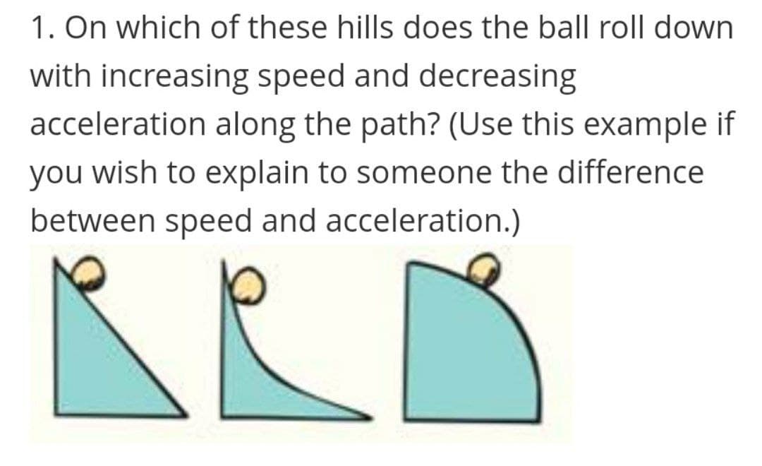 1. On which of these hills does the ball roll down
with increasing speed and decreasing
acceleration along the path? (Use this example if
you wish to explain to someone the difference
between speed and acceleration.)
