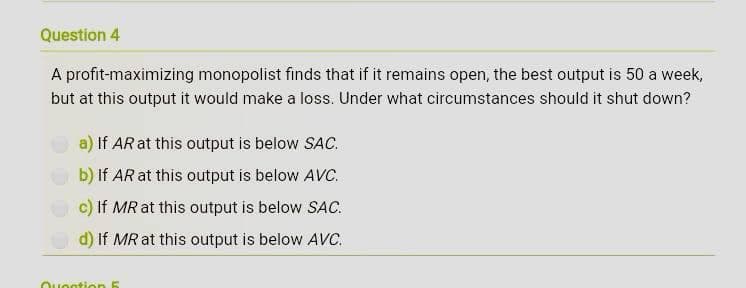 Question 4
A profit-maximizing monopolist finds that if it remains open, the best output is 50 a week,
but at this output it would make a loss. Under what circumstances should it shut down?
a) If AR at this output is below SAC.
b) if AR at this output is below AVC.
c) If MR at this output is below SAC.
d) If MR at this output is below AVC.
Question 5
