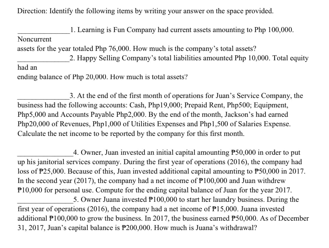 Direction: Identify the following items by writing your answer on the space provided.
1. Learning is Fun Company had current assets amounting to Php 100,000.
Noncurrent
assets for the year totaled Php 76,000. How much is the company's total assets?
2. Happy Selling Company's total liabilities amounted Php 10,000. Total equity
had an
ending balance of Php 20,000. How much is total assets?
3. At the end of the first month of operations for Juan's Service Company, the
business had the following accounts: Cash, Php19,000; Prepaid Rent, Php500; Equipment,
Php5,000 and Accounts Payable Php2,000. By the end of the month, Jackson's had earned
Php20,000 of Revenues, Php1,000 of Utilities Expenses and Php1,500 of Salaries Expense.
Calculate the net income to be reported by the company for this first month.
4. Owner, Juan invested an initial capital amounting P50,000 in order to put
up his janitorial services company. During the first year of operations (2016), the company had
loss of P25,000. Because of this, Juan invested additional capital amounting to P50,000 in 2017.
In the second year (2017), the company had a net income of P100,000 and Juan withdrew
P10,000 for personal use. Compute for the ending capital balance of Juan for the year 2017.
5. Owner Juana invested P100,000 to start her laundry business. During the
of operations (2016), the company had a net income of P15,000. Juana invested
additional P100,000 to grow the business. In 2017, the business earned P50,000. As of December
first
year
31, 2017, Juan's capital balance is P200,000. How much is Juana's withdrawal?
