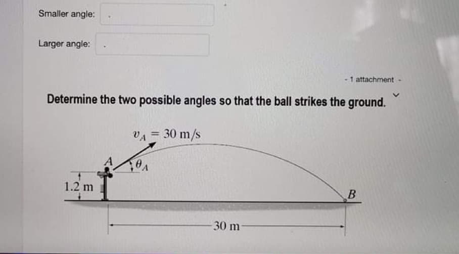 Smaller angle:
Larger angle:
-1 attachment-
Determine the two possible angles so that the ball strikes the ground.
VA = 30 m/s
1.2 m
B
-30 m