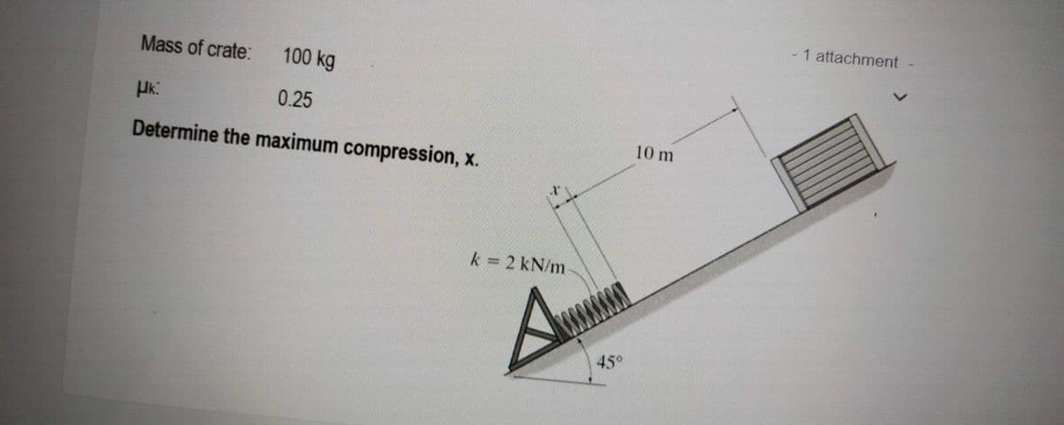 Mass of crate:
100 kg
μk:
0.25
Determine the maximum compression, x.
k = 2 kN/m-
A
45°
10 m
1 attachment