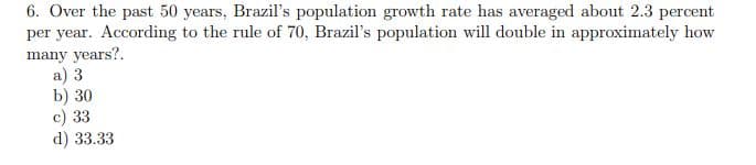 6. Over the past 50 years, Brazil's population growth rate has averaged about 2.3 percent
per year. According to the rule of 70, Brazil's population will double in approximately how
many years?.
a) 3
b) 30
c) 33
d) 33.33
