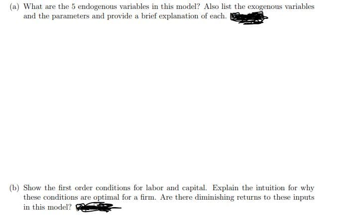 (a) What are the 5 endogenous variables in this model? Also list the exogenous variables
and the parameters and provide a brief explanation of each.
(b) Show the first order conditions for labor and capital. Explain the intuition for why
these conditions are optimal for a firm. Are there diminishing returns to these inputs
in this model?
