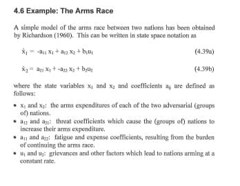 4.6 Example: The Arms Race
A simple model of the arms race between two nations has been obtained
by Richardson (1960). This can be written in state space notation as
X1 = - Xị + a2 Xạ + bịu,
(4.39a)
X2= a1 X + -a2 X2 + byu;
(4.39b)
where the state variables x, and x2 and coefficients ag are defined as
follows:
• x, and x;: the arms expenditures of each of the two adversarial (groups
of) nations.
• a1z and an: threat coefficients which cause the (groups of) nations to
increase their arms expenditure.
• a and az: fatigue and expense coefficients, resulting from the burden
of continuing the arms race.
• uj and uz: grievances and other factors which lead to nations arming at a
constant rate.
