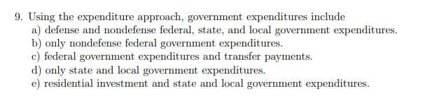 9. Using the expenditure approach, government expenditures include
a) defense and nondefense federal, state, and local government expenditures.
b) only nondefense federal government expenditures.
c) federal government expenditures and transfer payments.
d) only state and local government expenditures.
e) residential investment and state and local government expenditures.
