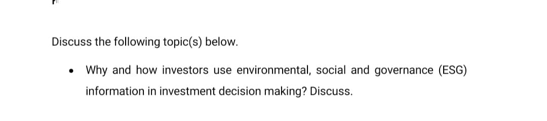 Discuss the following topic(s) below.
• Why and how investors use environmental, social and governance (ESG)
information in investment decision making? Discuss.
