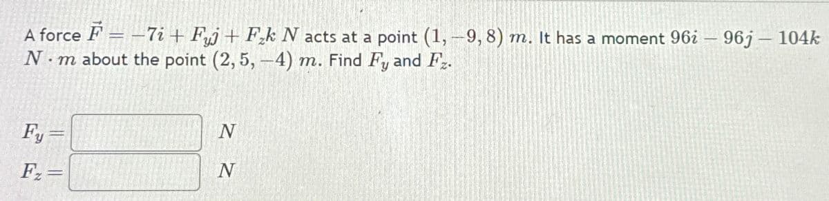 A force F = -7i+ Fj + Fk N acts at a point (1,-9, 8) m. It has a moment 96i - 96j - 104k
- m about the point (2,5,-4) m. Find Fy and F.
N.
Fy
F₂=
N
N
