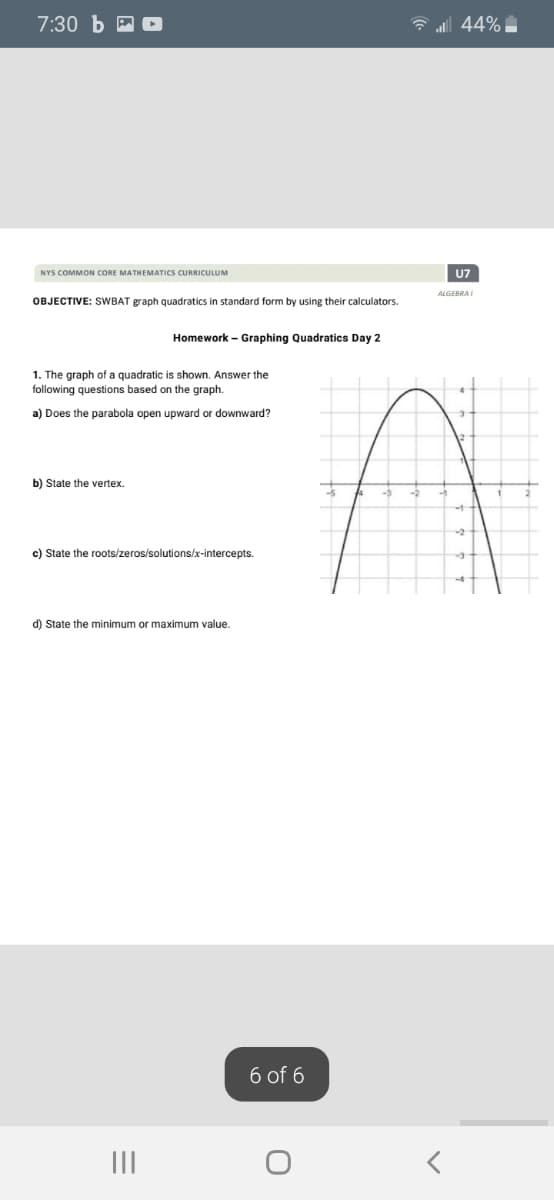 7:30 Ь
G ul 44%
NYS COMMON CORE MATHEMATICS CURRICULUM
U7
ALGEBRAI
OBJECTIVE: SWBAT graph quadratics in standard form by using their calculators.
Homework – Graphing Quadratics Day 2
1. The graph of a quadratic is shown. Answer the
following questions based on the graph.
a) Does the parabola open upward or downward?
b) State the vertex.
c) State the roots/zeros/solutions/x-intercepts.
d) State the minimum or maximum value.
6 of 6
II
