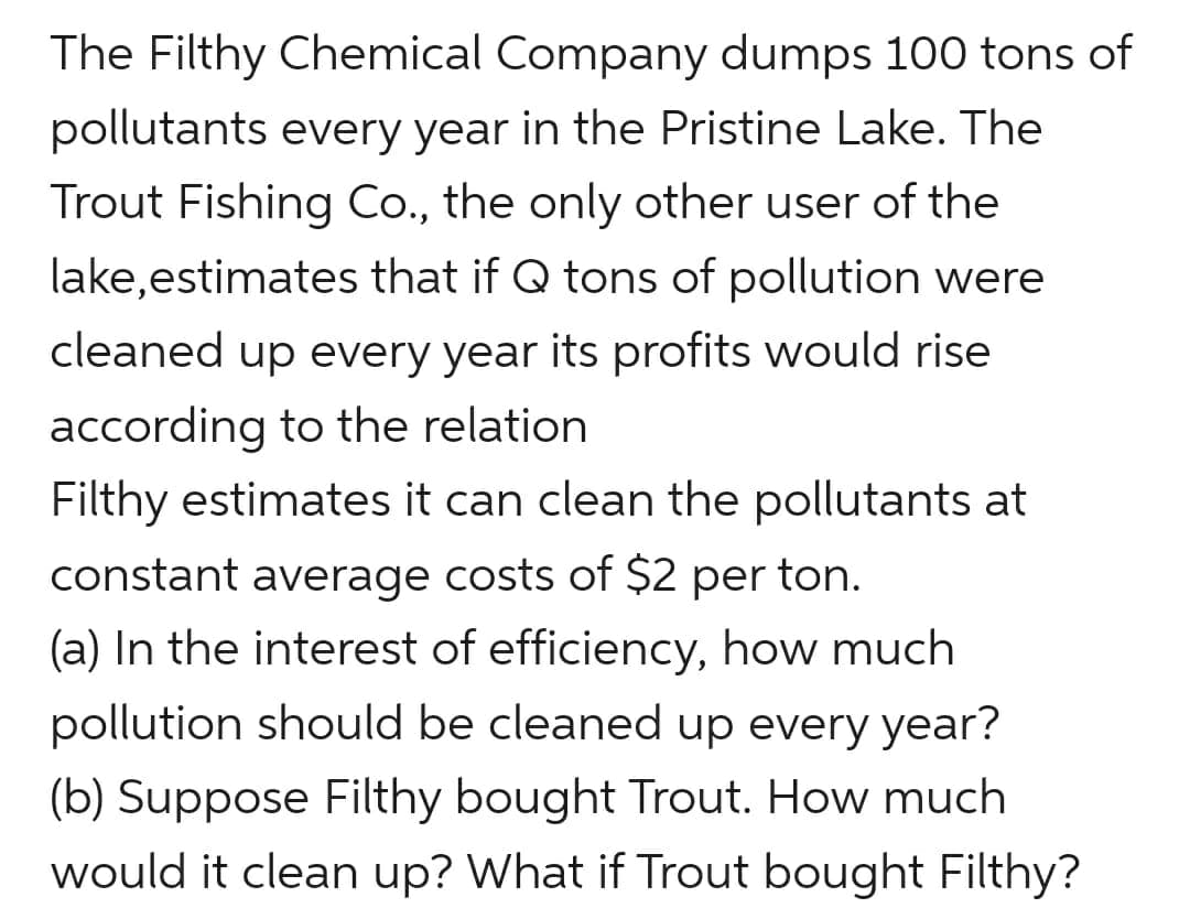 The Filthy Chemical Company dumps 100 tons of
pollutants every year in the Pristine Lake. The
Trout Fishing Co., the only other user of the
lake,estimates that if Q tons of pollution were
cleaned up every year its profits would rise
according to the relation
Filthy estimates it can clean the pollutants at
constant average costs of $2 per ton.
(a) In the interest of efficiency, how much
pollution should be cleaned up every year?
(b) Suppose Filthy bought Trout. How much
would it clean up? What if Trout bought Filthy?
