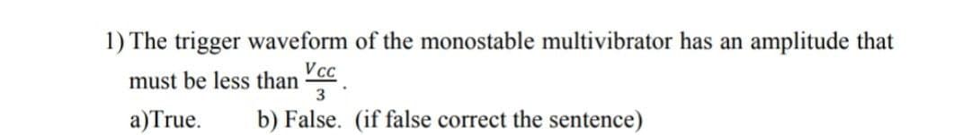 1) The trigger waveform of the monostable multivibrator has an amplitude that
must be less than cc
3
a) True.
b) False. (if false correct the sentence)