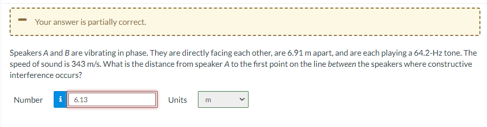 Your answer is partially correct.
Speakers A and B are vibrating in phase. They are directly facing each other, are 6.91 m apart, and are each playing a 64.2-Hz tone. The
speed of sound is 343 m/s. What is the distance from speaker A to the first point on the line between the speakers where constructive
interference occurs?
Number
i 6.13
Units
m