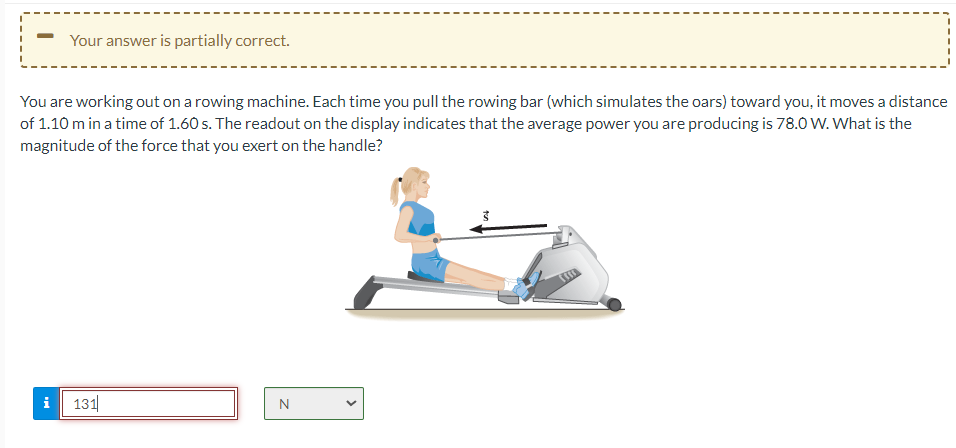 Your answer is partially correct.
You are working out on a rowing machine. Each time you pull the rowing bar (which simulates the oars) toward you, it moves a distance
of 1.10 m in a time of 1.60 s. The readout on the display indicates that the average power you are producing is 78.0 W. What is the
magnitude of the force that you exert on the handle?
i
131
N
ड