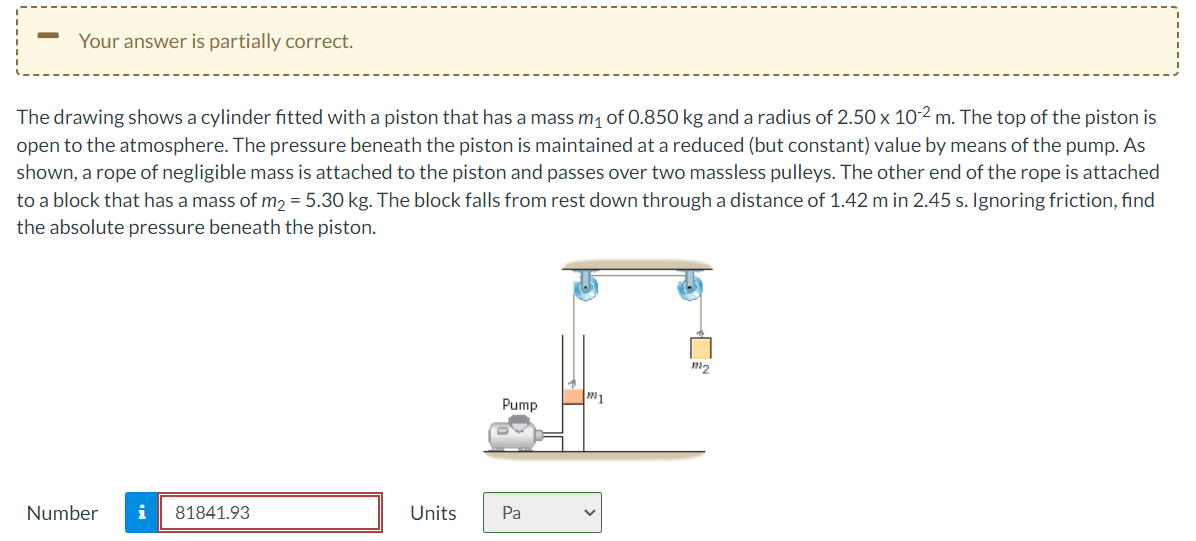 -
Your answer is partially correct.
The drawing shows a cylinder fitted with a piston that has a mass m₁ of 0.850 kg and a radius of 2.50 x 10-2 m. The top of the piston is
open to the atmosphere. The pressure beneath the piston is maintained at a reduced (but constant) value by means of the pump. As
shown, a rope of negligible mass is attached to the piston and passes over two massless pulleys. The other end of the rope is attached
to a block that has a mass of m₂ = 5.30 kg. The block falls from rest down through a distance of 1.42 m in 2.45 s. Ignoring friction, find
the absolute pressure beneath the piston.
Number
i 81841.93
Units
Pump
Pa
m1