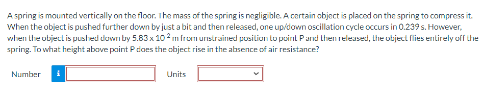 A spring is mounted vertically on the floor. The mass of the spring is negligible. A certain object is placed on the spring to compress it.
When the object is pushed further down by just a bit and then released, one up/down oscillation cycle occurs in 0.239 s. However,
when the object is pushed down by 5.83 x 102 m from unstrained position to point P and then released, the object flies entirely off the
spring. To what height above point P does the object rise in the absence of air resistance?
Number
i
Units