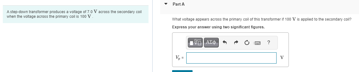 A step-down transformer produces a voltage of 7.0 V across the secondary coil
when the voltage across the primary coil is 100 V
Part A
What voltage appears across the primary coil of this transformer if 100 V is applied to the secondary coil?
Express your answer using two significant figures.
V₂ =
PA
[V=| ΑΣΦ
6
?
V