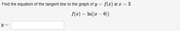 Find the equation of the tangent line to the graph of y = f(r) at r = 3.
%3D
f(x) = In(x – 6|)
y =
