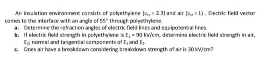 An insulation environment consists of polyethylene (ɛ1 = 2.3) and air (ɛ,2 = 1) . Electric field vector
comes to the interface with an angle of 55° through polyethylene.
a. Determine the refraction angles of electric field lines and equipotential lines.
b. If electric field strength in polyethylene is E, = 90 kV/cm, determine electric field strength in air,
E2; normal and tangential components of E, and Ez2.
c. Does air have a breakdown considering breakdown strength of air is 30 kV/cm?

