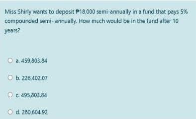 Miss Shirly wants to deposit P18.000 semi annually in a fund that pays 5%
compounded semi- annually. How much would be in the fund after 10
years?
a. 459,803.84
O b. 226,402.07
O C.495,803.84
O d. 280,604.92
