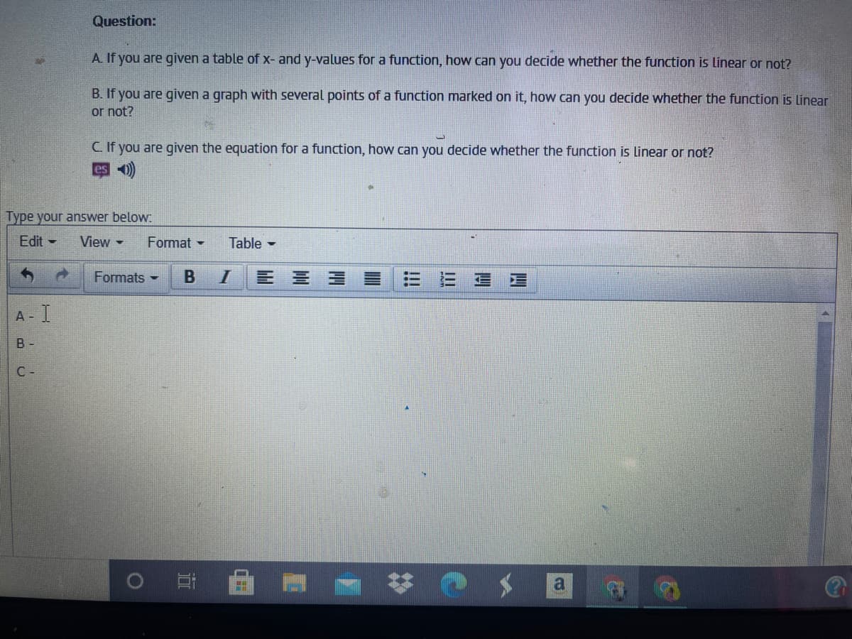 Question:
A. If you are given a table of x- and y-values for a function, how can you decide whether the function is linear or not?
B. If you are given a graph with several points of a function marked on it, how can you decide whether the function is linear
or not?
C. If you are given the equation for a function, how can you decide whether the function is linear or not?
es o)
Type your answer below:
Edit -
View -
Format -
Table -
Formats -
E 三 三
A -
B -
C -
a
四
四
!!!
