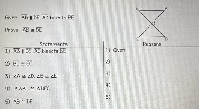 Given AB II DE, AD bisects BE
Prove: AB
DE
Statements
1) AB II DE, AD bisects BE
2) BC
EC
3) ZA ZD, ZB = ZE
4) A ABC A DEC
5) AB DE
1) Given
2)
3)
4)
5)
A
Reasons