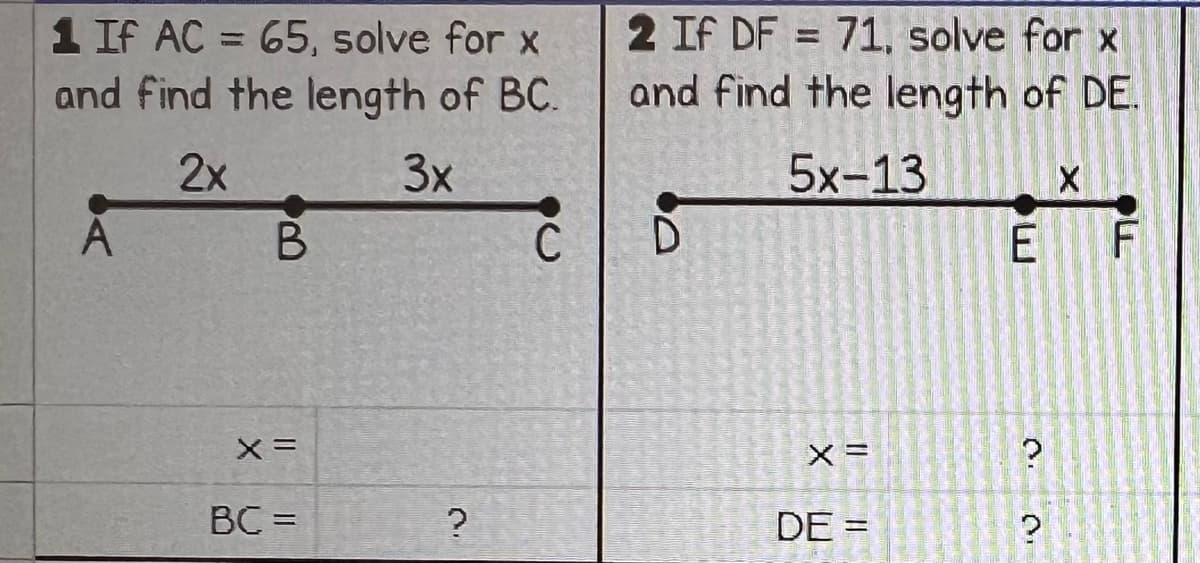 1 If AC = 65, solve for x
and find the length of BC.
2x
3x
B
X =
BC =
?
C
2 If DF = 71, solve for x
and find the length of DE.
5x-13
D
X =
DE =
ܕܚܕ
E
?
X
?
F