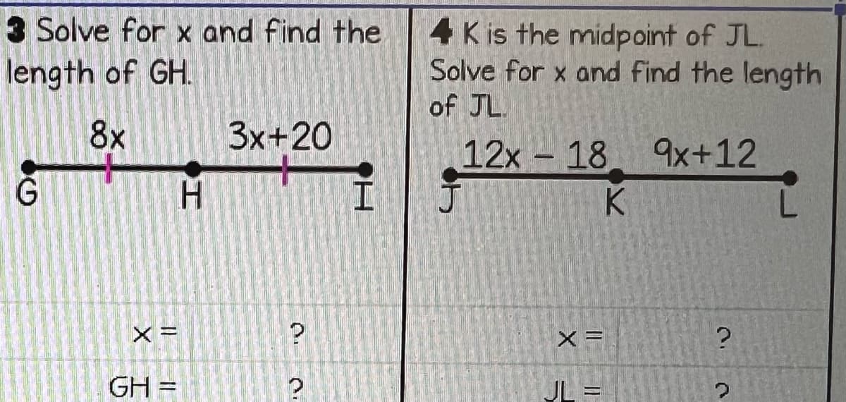 3 Solve for x and find the
length of GH.
8x
G
GH =
H
3x+20
D
2
I
4 K is the midpoint of JL.
Solve for x and find the length
of JL.
9x+12
12x 18
X=
K
?
?